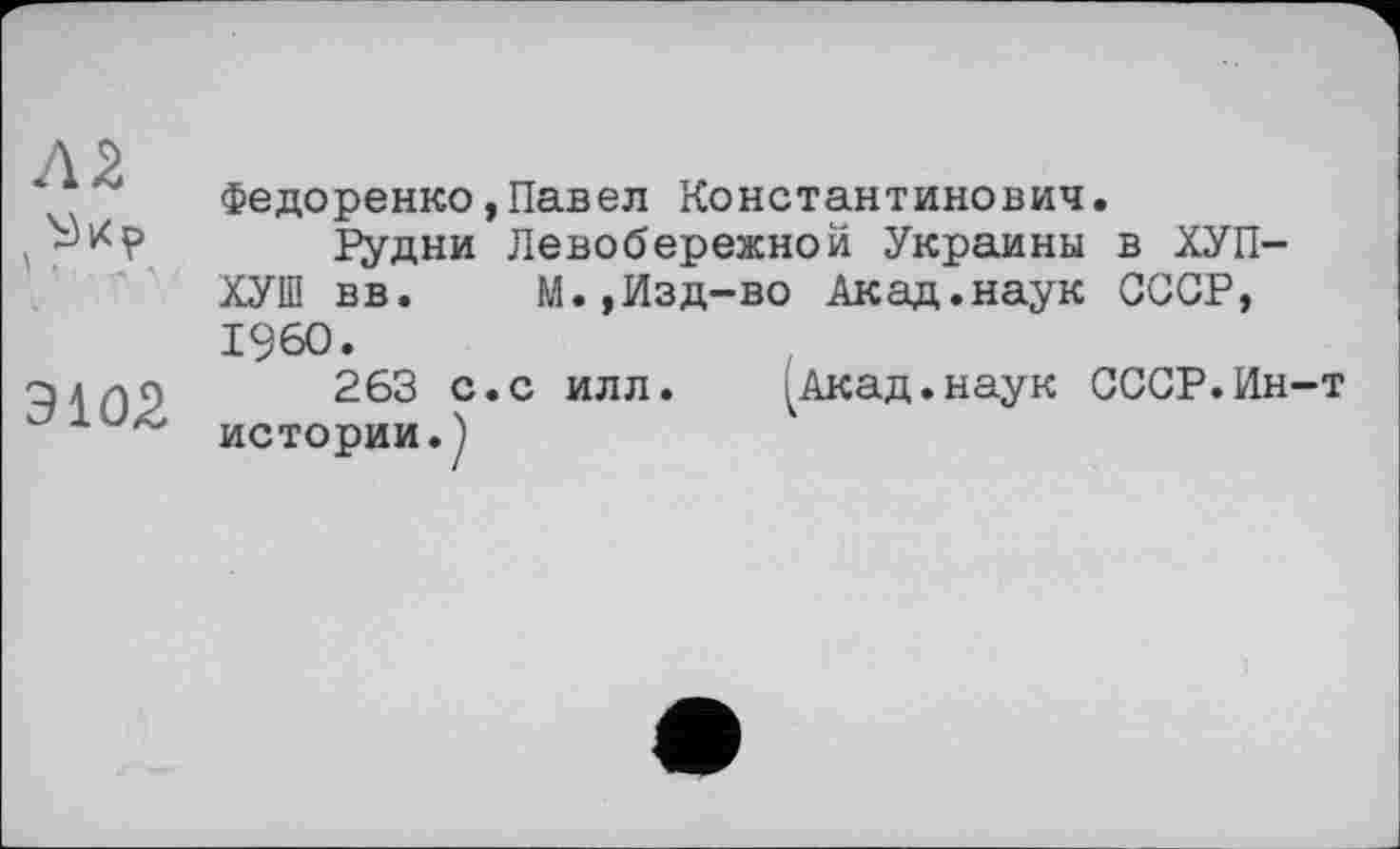 ﻿Л2
Э102
ФеДоренко,Павел Константинович.
Рудни Левобережной Украины в ХУП-ХУШ вв. М.,Изд-во Акад.наук СССР, I960.
263 с.с илл.	Акад.наук СССР.Ин-т
истории.)